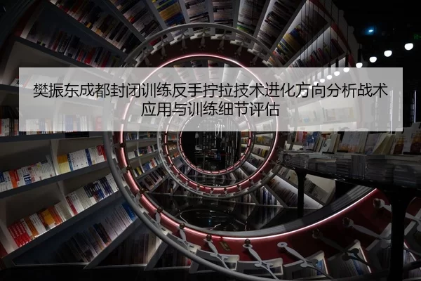 樊振东成都封闭训练反手拧拉技术进化方向分析战术应用与训练细节评估