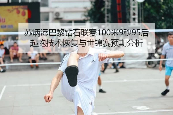 苏炳添巴黎钻石联赛100米9秒95后起跑技术恢复与世锦赛预期分析